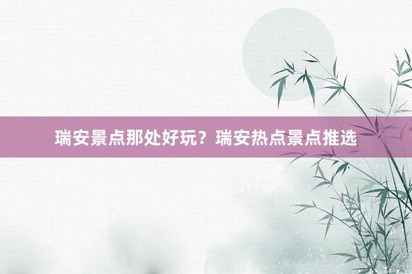 瑞安景点那处好玩？瑞安热点景点推选