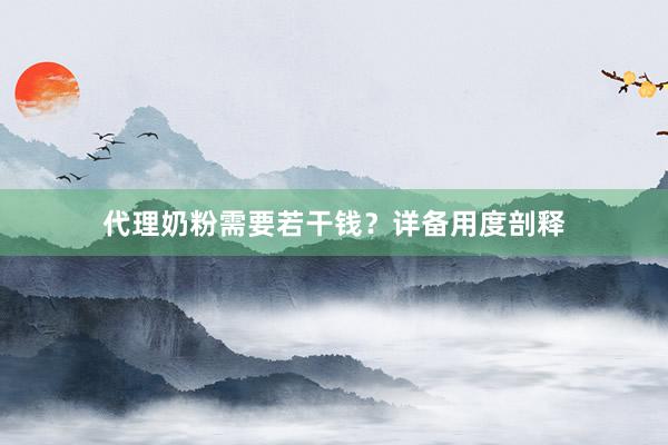 代理奶粉需要若干钱？详备用度剖释
