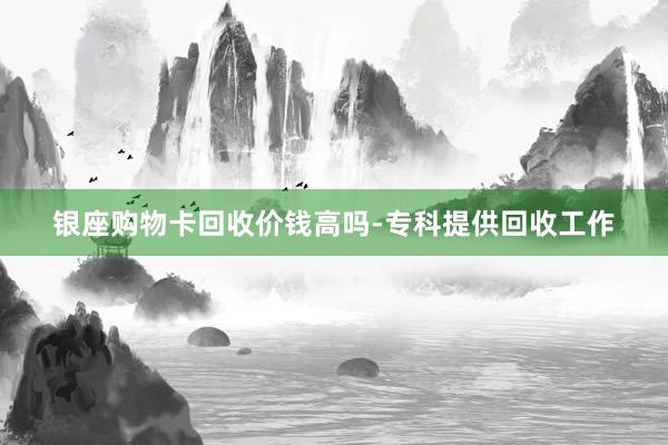 银座购物卡回收价钱高吗-专科提供回收工作